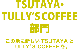 TSUTAYA・TULLY'S COFFEE部門 この地に新しいTSUTAYAとTULLY'S COFFEEを。